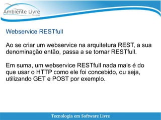 Webservice RESTfull
Ao se criar um webservice na arquitetura REST, a sua
denominação então, passa a se tornar RESTfull.
Em suma, um webservice RESTfull nada mais é do
que usar o HTTP como ele foi concebido, ou seja,
utilizando GET e POST por exemplo.
 