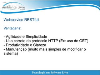 Webservice RESTfull
Vantagens:
- Agilidade e Simplicidade
- Uso correto do protocolo HTTP (Ex: uso de GET)
- Produtividade e Clareza
- Manutenção (muito mais simples de modificar o
sistema)
 