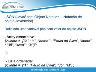 JSON (JavaScript Object Notation – Notação de
objeto Javascript)
Definindo uma variável php com valor de objeto JSON
- Array associativo
$cliente = ‘{“id” : “1”, “nome” : “Paulo da Silva”, “idade”
: “35”, “sexo” : “M”}’;
Ou
- Lista ordenada:
$cliente = ‘[“1”, "Paulo da Silva", “35”, "M"]’;
 