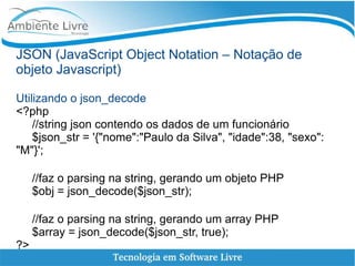 JSON (JavaScript Object Notation – Notação de
objeto Javascript)
Utilizando o json_decode
<?php
//string json contendo os dados de um funcionário
$json_str = '{"nome":"Paulo da Silva", "idade":38, "sexo":
"M"}';
//faz o parsing na string, gerando um objeto PHP
$obj = json_decode($json_str);
//faz o parsing na string, gerando um array PHP
$array = json_decode($json_str, true);
?>
 