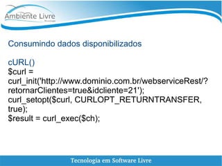 Consumindo dados disponibilizados
cURL()
$curl =
curl_init('http://www.dominio.com.br/webserviceRest/?
retornarClientes=true&idcliente=21');
curl_setopt($curl, CURLOPT_RETURNTRANSFER,
true);
$result = curl_exec($ch);
 