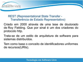 REST (Representational State Transfer -
Transferência de Estado Representativo)
Criado em 2000 através de uma tese de doutorado
de Roy Fielding. Que por sinal é um dos criadores do
protocolo http.
Trata-se de um estilo de arquitetura de software para
sistemas distribuídos.
Tem como base o conceito de identificadores uniformes
de recursos(URIs).
 