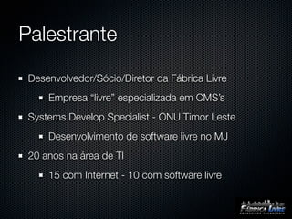 Palestrante

 Desenvolvedor/Sócio/Diretor da Fábrica Livre
     Empresa “livre” especializada em CMS’s
 Systems Develop Specialist - ONU Timor Leste
     Desenvolvimento de software livre no MJ
 20 anos na área de TI
     15 com Internet - 10 com software livre
 