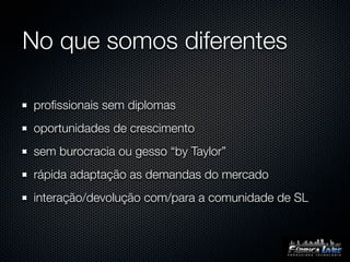 No que somos diferentes

proﬁssionais sem diplomas
oportunidades de crescimento
sem burocracia ou gesso “by Taylor”
rápida adaptação as demandas do mercado
interação/devolução com/para a comunidade de SL
 