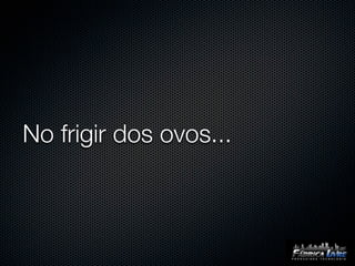 No frigir dos ovos...
 