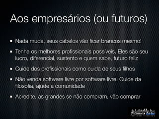 Aos empresários (ou futuros)
 Nada muda, seus cabelos vão ﬁcar brancos mesmo!
 Tenha os melhores proﬁssionais possíveis. Eles são seu
 lucro, diferencial, sustento e quem sabe, futuro feliz
 Cuide dos proﬁssionais como cuida de seus ﬁlhos
 Não venda software livre por software livre. Cuide da
 ﬁlosoﬁa, ajude a comunidade
 Acredite, as grandes se não compram, vão comprar
 