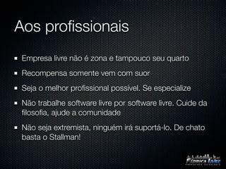 Aos proﬁssionais
 Empresa livre não é zona e tampouco seu quarto
 Recompensa somente vem com suor
 Seja o melhor proﬁssional possível. Se especialize
 Não trabalhe software livre por software livre. Cuide da
 ﬁlosoﬁa, ajude a comunidade
 Não seja extremista, ninguém irá suportá-lo. De chato
 basta o Stallman!
 