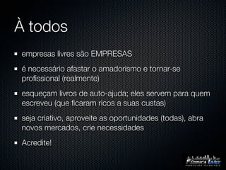 À todos
empresas livres são EMPRESAS
é necessário afastar o amadorismo e tornar-se
proﬁssional (realmente)
esqueçam livros de auto-ajuda; eles servem para quem
escreveu (que ﬁcaram ricos a suas custas)
seja criativo, aproveite as oportunidades (todas), abra
novos mercados, crie necessidades
Acredite!
 