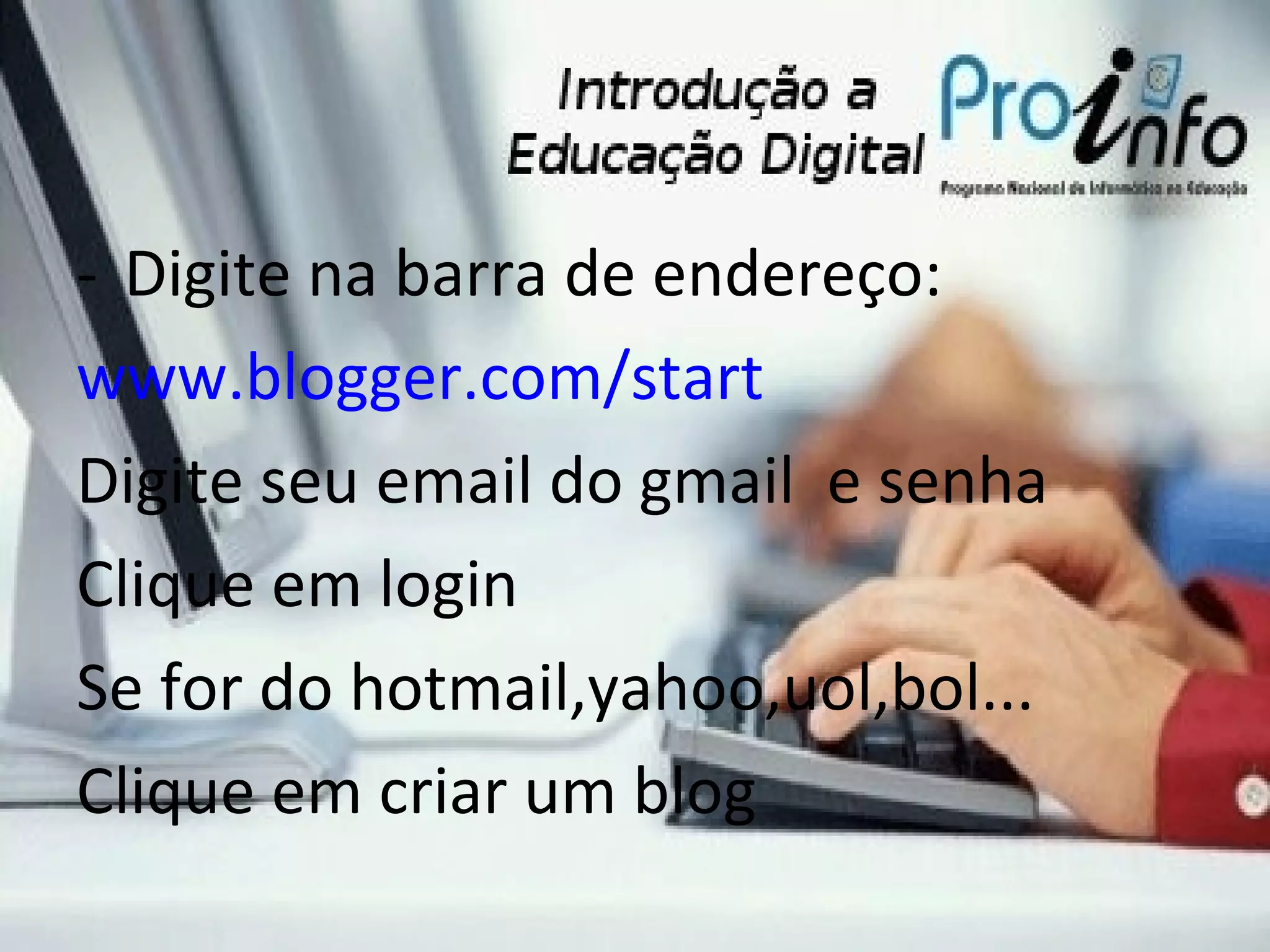 Digite na barra de endereço: www.blogger.com/start Digite seu email do gmail e senha Clique em login Se for do hotmail,yahoo,uol,bol... Clique em criar um blog