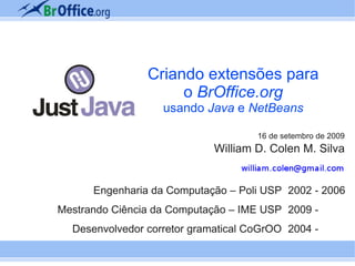 Criando extensões para
                     o BrOffice.org
                   usando Java e NetBeans

                                     16 de setembro de 2009
                             William D. Colen M. Silva


      Engenharia da Computação – Poli USP 2002 - 2006
Mestrando Ciência da Computação – IME USP 2009 -
  Desenvolvedor corretor gramatical CoGrOO 2004 -
 