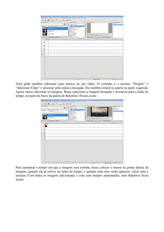 Você   pode   também   adicionar   uma   música   ao   seu   vídeo.   O   caminho   é   o   mesmo:   “Projeto”   > 
“Adicionar Clipe” e procurar pela música desejada. Ela também estará na janela na parte esquerda. 
Agora vamos adicionar as imagens. Basta selecionar a imagem desejada e arrastá­la para a linha do 
tempo, na parte de baixo da janela do Kdenlive. Ficará assim:




Para aumentar o tempo em que a imagem será exibida, basta colocar o mouse na ponta direita da 
imagem, quando ela já estiver na linha do tempo, e quando uma seta verde aparecer, clicar nela e 
arrastar. Com todas as imagens adicionadas e com seus tempos aumentados, meu Kdenlive ficou 
assim:
 