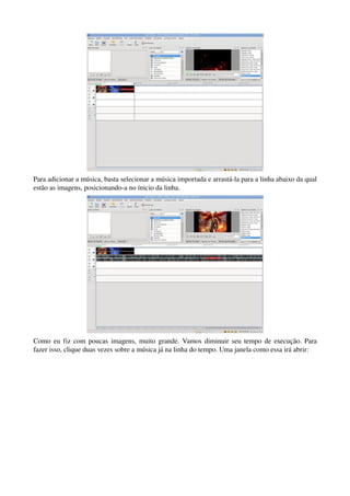 Para adicionar a música, basta selecionar a música importada e arrastá­la para a linha abaixo da qual 
estão as imagens, posicionando­a no ínicio da linha.




Como eu fiz com poucas imagens, muito grande. Vamos diminuir seu tempo de execução. Para 
fazer isso, clique duas vezes sobre a música já na linha do tempo. Uma janela como essa irá abrir:
 