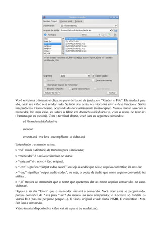 Você seleciona o formato e clica, na parte de baixo da janela, em “Render to File”. Ele mudará para 
aba, onde seu vídeo será renderizado. Se tudo deu certo, seu vídeo foi salvo e deve funcionar. Só há 
um problema. Ficou enorme, ocupando desnecessáriamente muito espaço. Vamos mudar isso com o 
mencoder. No meu caso, eu salvei o filme em /home/usuário/kdenlive, com o nome de teste.avi 
(formato que eu escolhi). Com o terminal aberto, você dará os seguintes comandos:
      cd /home/usuário/kdenlive

      mencod

      er teste.avi ­ovc lavc ­oac mp3lame ­o video.avi

Entendendo o comando acima:
> “cd” muda o diretório de trabalho para o indicado;
> “mencoder” é o nosso conversor de vídeo;
> “teste.avi” é o nosso vídeo original;
> “­ovc” significa “output video codec”, ou seja o codec que nosso arquivo convertido irá utilizar;
> “­oac” significa “output audio codec”, ou seja, o codec de áudio que nosso arquivo convertido irá 
utilizar;
> “­o” mostra ao mencoder que o nome que queremos dar ao nosso arquivo convertido, no caso, 
video.avi.
Depois é só dar “Enter” que o mencoder iniciará a conversão. Você deve estar se perguntando, 
porque converter de *.avi para *.avi? Ao menos no meu computador, o Kdenlive só habilita os 
vídeos HD (não me pergunte porque…). O vídeo original criado tinha 92MB. O convertido 1MB. 
Por isso a conversão.
Video tutorial disponível (o vídeo vai até a parte de renderizar):
 