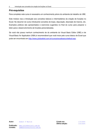 Introdução aos conceitos de criação de funções no Excel
Autor: Robert F Martim Criado em: 1/5/2005
Última edição: 3/6/2005
Publicado: www.juliobattisti.com.br
Contato: rm@earnconsultoria.com.br
ii
Pré-requisitos
Para completar este curso é necessário um conhecimento prévio do ambiente de trabalho do VBE.
Este módulo visa a introdução aos conceitos básicos e intermediários da criação de funções no
Excel. No decorrer do curso introduzirei conceitos de loops, depuração, descrição de macros, etc.
Exemplos práticos são apresentados e exercícios sugeridos no final do curso para preparar o
leitor para o desenvolvimento de funções personalizadas.
Se você não possui nenhum conhecimento de do ambiente do Visual Basic Editor (VBE) e de
Visual Basic for Application (VBA) é recomendável que você inicie pelo curso básico de Excel que
pode ser encontrado em http://www.juliobattisti.com.br/cursos/excelbasico/default.asp.
 