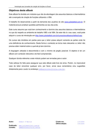 Introdução aos conceitos de criação de funções no Excel
Autor: Robert F Martim Criado em: 1/5/2005
Última edição: 3/6/2005
Publicado: www.juliobattisti.com.br
Contato: rm@earnconsultoria.com.br
iii
Objetivos deste eBook
Este eBook foi dividido em módulos que vão da abordagem dos assuntos básicos e intermediários
até o avançado de criação de funções utilizando o VBA.
O trabalho foi desenvolvido a partir da demanda dos usuários do site www.juliobattisti.com.br. O
material procura analisar questões pertinentes ao seu dia-a-dia.
Este curso assume que você tem conhecimento e domínio dos assuntos básicos e intermediários
no que diz respeito ao ambiente de trabalho VBE e de VBA. Se este não é o seu caso, você pode
adquirir o curso de introdução em http://www.juliobattisti.com.br/cursos/excelbasico/default.asp.
Os cursos são divididos em partes para que o leitor possa adquirir somente as partes onde há
uma deficiência de conhecimento. Desta forma o conteúdo se torna mais relevante e o leitor não
precisa obter material sobre o qual ele já tem domínio.
A linguagem utilizada é descontraída e com o mínimo de jargão possível. O objetivo é ter um
eBook com conteúdo relevante e de fácil compreensão.
Qualquer dúvida referente a este módulo podem ser enviadas para o autor.
Todo esforço foi feito para assegurar que este eBook está livre de erros. Porém, no improvável
caso do leitor encontrar qualquer erro, por favor, envie seus comentários e/ou sugestões
diretamente para o autor no endereço rm@earnconsultoria.com.br.
 