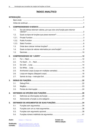 Introdução aos conceitos de criação de funções no Excel
Autor: Robert F Martim Criado em: 1/5/2005
Última edição: 3/6/2005
Publicado: www.juliobattisti.com.br
Contato: rm@earnconsultoria.com.br
iv
ÍNDICE ANALÍTICO
INTRODUÇÃO...................................................................................................................................1
Bem-vindo .............................................................................................................................1
Antes de continuar....................................................................................................................1
1. COMPREENDENDO O BÁSICO..............................................................................................2
1.1. Se sub-rotinas retornam valores, por que criar uma função para retornar
valores? ......................................................................................................................2
1.2. Quais os tipos de funções que posso escrever? ........................................................3
1.2.1. Private Function..........................................................................................................3
1.2.2. Public Function ...........................................................................................................5
1.2.3. Static Function............................................................................................................6
1.3. Onde devo colocar minhas funções? .........................................................................8
1.4. Quais os tipos de valores retornados por uma função? .............................................9
1.5. Decimais...................................................................................................................10
2. COMPREENDENDO OS “LOOPS” .......................................................................................12
2.1. For — Next ...............................................................................................................12
2.2. For Each ... In ... Next...............................................................................................13
2.3. Do Until ... Loop........................................................................................................14
2.4. Do While ... Loop ......................................................................................................15
2.5. Aninhando Loops (Loops em multiplas camadas)....................................................16
2.6. Loops em degrau (Stepped Loops) ..........................................................................18
2.7. Saindo do loop – instrução Exit ................................................................................20
3. DEBUG DE FUNÇÕES...........................................................................................................22
3.1. Debug.Print...............................................................................................................22
3.2. MsgBox.....................................................................................................................23
3.3. Pontos de interrrupção .............................................................................................24
4. DEFININDO AS OPÇÕES DAS FUNÇÕES...........................................................................26
4.1. Definindo as informações da função ........................................................................26
4.2. Adicionando a função a uma categoria ....................................................................31
5. DEFININDO OS ARGUMENTOS DE SUAS FUNÇÕES........................................................34
5.1. Funções sem argumentos ........................................................................................34
5.2. Funções com um ou mais argumentos.....................................................................36
5.3. Funções com argumento opcional............................................................................38
5.4. Funções número indefinido de argumentos .............................................................41
 