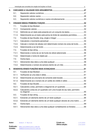 Introdução aos conceitos de criação de funções no Excel
Autor: Robert F Martim Criado em: 1/5/2005
Última edição: 3/6/2005
Publicado: www.juliobattisti.com.br
Contato: rm@earnconsultoria.com.br
v
6. CHECANDO A VALIDADE DOS ARGUMENTOS.................................................................47
6.1. Separando valores numéricos..................................................................................47
6.2. Separando valores vazios ........................................................................................48
6.3. Separando valores numéricos e vazios simultaneamente .......................................50
7. CRIANDO MINHA PRIMEIRA FUNÇÃO................................................................................52
7.1. Funções do tipo Boolean..........................................................................................52
7.1.1. Comparando valores ................................................................................................52
7.1.2. Definindo se um dado está presente em um conjunto de dados..............................53
7.1.3. Determinando se um texto está acima do limite de caracteres permitidos...............53
7.2. Funções do tipo Double, long, single e Integer ........................................................54
7.2.1. Calculando o movimento percentual ........................................................................54
7.2.2. Calcular o número de células com determinado número de cores de fundo............55
7.2.3. Determinando a cor de fundo ...................................................................................55
7.3. Funções do tipo string ..............................................................................................56
7.3.1. Retornando o nome da cor de fundo da célula selecionada ....................................56
7.3.2. Determinado o nome do objeto pai...........................................................................57
7.4. Outros tipos ..............................................................................................................58
7.4.1. Adicionando dias úteis a uma data qualquer............................................................58
7.4.2. Determinando o número da semana dentro de um mês ..........................................60
8. DESENVOLVENDO FUNÇÕES MAIS AVANÇADAS ...........................................................61
8.1. Funções do tipo Boolean..........................................................................................61
8.1.1. Verificando se uma data é válida..............................................................................61
8.1.2. Determinando se uma barra de comando está travada ...........................................62
8.1.3. Determinando se o número de um cartão de crédito é válido ..................................62
8.2. Funções do tipo Double............................................................................................64
8.2.1. Calculando a área, perímetro e diagonal de um quadrado. .....................................64
8.2.2. Calculando a área de um quadrado com uma função de seu lado, perímetro
ou diagonal. ..............................................................................................................65
8.3. Funções do tipo string ..............................................................................................66
8.3.1. Extraindo um elemento dentro de um texto qualquer...............................................66
8.3.2. Extraindo um elemento dentro de um texto qualquer através de uma matriz ..........67
8.4. Outros tipos ..............................................................................................................69
8.4.1. Adicionando dias úteis a uma data qualquer contabilizando os feriados .................69
 