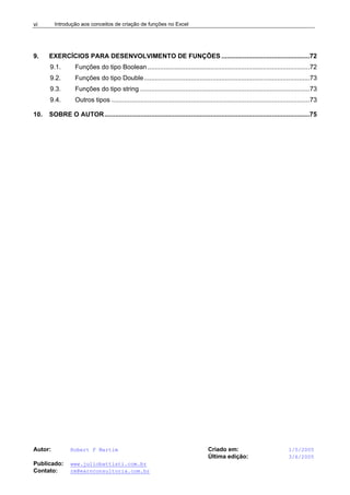 Introdução aos conceitos de criação de funções no Excel
Autor: Robert F Martim Criado em: 1/5/2005
Última edição: 3/6/2005
Publicado: www.juliobattisti.com.br
Contato: rm@earnconsultoria.com.br
vi
9. EXERCÍCIOS PARA DESENVOLVIMENTO DE FUNÇÕES .................................................72
9.1. Funções do tipo Boolean..........................................................................................72
9.2. Funções do tipo Double............................................................................................73
9.3. Funções do tipo string ..............................................................................................73
9.4. Outros tipos ..............................................................................................................73
10. SOBRE O AUTOR..................................................................................................................75
 