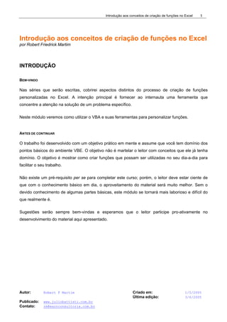 Introdução aos conceitos de criação de funções no Excel
Autor: Robert F Martim Criado em: 1/5/2005
Última edição: 3/6/2005
Publicado: www.juliobattisti.com.br
Contato: rm@earnconsultoria.com.br
1
Introdução aos conceitos de criação de funções no Excel
por Robert Friedrick Martim
INTRODUÇÃO
BEM-VINDO
Nas séries que serão escritas, cobrirei aspectos distintos do processo de criação de funções
personalizadas no Excel. A intenção principal é fornecer ao internauta uma ferramenta que
concentre a atenção na solução de um problema específico.
Neste módulo veremos como utilizar o VBA e suas ferramentas para personalizar funções.
ANTES DE CONTINUAR
O trabalho foi desenvolvido com um objetivo prático em mente e assume que você tem domínio dos
pontos básicos do ambiente VBE. O objetivo não é martelar o leitor com conceitos que ele já tenha
domínio. O objetivo é mostrar como criar funções que possam ser utilizadas no seu dia-a-dia para
facilitar o seu trabalho.
Não existe um pré-requisito per se para completar este curso; porém, o leitor deve estar ciente de
que com o conhecimento básico em dia, o aproveitamento do material será muito melhor. Sem o
devido conhecimento de algumas partes básicas, este módulo se tornará mais laborioso e difícil do
que realmente é.
Sugestões serão sempre bem-vindas e esperamos que o leitor participe pro-ativamente no
desenvolvimento do material aqui apresentado.
 