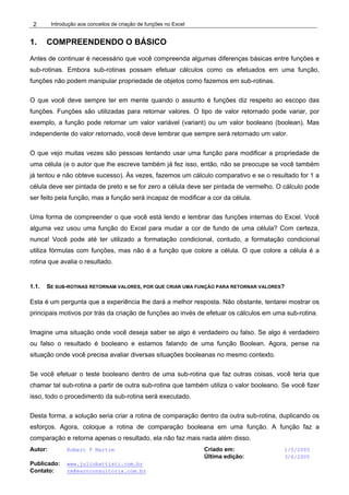 Introdução aos conceitos de criação de funções no Excel
Autor: Robert F Martim Criado em: 1/5/2005
Última edição: 3/6/2005
Publicado: www.juliobattisti.com.br
Contato: rm@earnconsultoria.com.br
2
1. COMPREENDENDO O BÁSICO
Antes de continuar é necessário que você compreenda algumas diferenças básicas entre funções e
sub-rotinas. Embora sub-rotinas possam efetuar cálculos como os efetuados em uma função,
funções não podem manipular propriedade de objetos como fazemos em sub-rotinas.
O que você deve sempre ter em mente quando o assunto é funções diz respeito ao escopo das
funções. Funções são utilizadas para retornar valores. O tipo de valor retornado pode variar, por
exemplo, a função pode retornar um valor variável (variant) ou um valor booleano (boolean). Mas
independente do valor retornado, você deve lembrar que sempre será retornado um valor.
O que vejo muitas vezes são pessoas tentando usar uma função para modificar a propriedade de
uma célula (e o autor que lhe escreve também já fez isso, então, não se preocupe se você também
já tentou e não obteve sucesso). Às vezes, fazemos um cálculo comparativo e se o resultado for 1 a
célula deve ser pintada de preto e se for zero a célula deve ser pintada de vermelho. O cálculo pode
ser feito pela função, mas a função será incapaz de modificar a cor da célula.
Uma forma de compreender o que você está lendo e lembrar das funções internas do Excel. Você
alguma vez usou uma função do Excel para mudar a cor de fundo de uma célula? Com certeza,
nunca! Você pode até ter utilizado a formatação condicional, contudo, a formatação condicional
utiliza fórmulas com funções, mas não é a função que colore a célula. O que colore a célula é a
rotina que avalia o resultado.
1.1. SE SUB-ROTINAS RETORNAM VALORES, POR QUE CRIAR UMA FUNÇÃO PARA RETORNAR VALORES?
Esta é um pergunta que a experiência lhe dará a melhor resposta. Não obstante, tentarei mostrar os
principais motivos por trás da criação de funções ao invés de efetuar os cálculos em uma sub-rotina.
Imagine uma situação onde você deseja saber se algo é verdadeiro ou falso. Se algo é verdadeiro
ou falso o resultado é booleano e estamos falando de uma função Boolean. Agora, pense na
situação onde você precisa avaliar diversas situações booleanas no mesmo contexto.
Se você efetuar o teste booleano dentro de uma sub-rotina que faz outras coisas, você teria que
chamar tal sub-rotina a partir de outra sub-rotina que também utiliza o valor booleano. Se você fizer
isso, todo o procedimento da sub-rotina será executado.
Desta forma, a solução seria criar a rotina de comparação dentro da outra sub-rotina, duplicando os
esforços. Agora, coloque a rotina de comparação booleana em uma função. A função faz a
comparação e retorna apenas o resultado, ela não faz mais nada além disso.
 