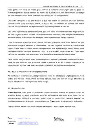 Introdução aos conceitos de criação de funções no Excel
Autor: Robert F Martim Criado em: 1/5/2005
Última edição: 3/6/2005
Publicado: www.juliobattisti.com.br
Contato: rm@earnconsultoria.com.br
3
Neste ponto, você deve ter notado que a solução é realmente uma função, pois ela pode ser
reutilizada por todas as sub-rotinas e até mesmo por outras funções, sem transformar o seu código
em uma verdadeira farofa mista, onde nem você sabe quais são os ingredientes.
Uma outra vantagem de se criar funções é que elas podem ser utilizadas em suas planilhas,
também! Assim como as funções SOMA, SOMASE, etc, são utilizadas na planilha para efetuar
cálculos, você pode utilizar a sua própria função na planilha para efetuar cálculos.
Esta talvez seja uma das grandes vantagens, pois você tem a flexibilidade converter mega-fórmulas
em uma função que efetua todos os cálculos internamente e retorna o valor desejado na célula onde
a fórmula anterior se encontrava. Os exemplos clássicos são cálculos de IR e comissão.
Como o cálculo de IR envolve faixas salariais, você teria que inserir várias vezes a função SE para
avaliar cada situação e retornar o IR corretamente. Com uma função de cálculo de IR, tudo que você
precisa fazer é inserir o salário, número de dependentes e se a pessoa paga ou não pensão. Além
das faixas salariais, você terá agravantes como cálculos do INSS, dependentes, etc. Todos estes
cálculos são efetuados internamente sem a necessidade de uma mega fórmula na célula.
Se os últimos parágrafos não foram suficientes para convencê-lo que funções devem ser criadas ao
invés de fazer tudo em uma sub-rotina, relaxe e continue a ler. Ao começar a desvendar as
maravilhas das funções, você verá e apreciará a real beleza das funções personalizadas.
1.2. QUAIS OS TIPOS DE FUNÇÕES QUE POSSO ESCREVER?
Ao criar funções personalizadas, você precisa estar ciente dos três tipos de funções possíveis. Você
poderá criar funções Private, Public ou Static; contudo, cada uma tem um escopo diferente e o
acesso a tais funções será dependente deste escopo.
1.2.1.Private Function
Private Function indica que a função criada é privada, em outras palavras, ela somente poderá ser
acessada a partir do objeto que contém a função. Supondo que você insira a sua função em um
módulo chamado “Módulo1” e no mesmo projeto exista um outro módulo chamado “Módulo2”, as
funções criadas dentro do Módulo1 e declaradas como Private serão de uso exclusivo do Módulo1.
Caso você tente acessar uma função cujo escopo é privado, você obterá o seguinte erro:
 