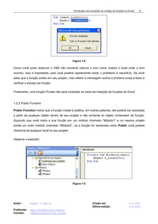 Introdução aos conceitos de criação de funções no Excel
Autor: Robert F Martim Criado em: 1/5/2005
Última edição: 3/6/2005
Publicado: www.juliobattisti.com.br
Contato: rm@earnconsultoria.com.br
5
Figura 1-4
Como você pode observar o VBA não somente retorna o erro como mostra o local onde o erro
ocorreu. Isso é importante, pois você poderá rapidamente isolar o problema e resolvê-lo. Se você
sabe que a função existe em seu projeto, mas obtém a mensagem acima a primeira coisa a fazer e
verificar o escopo da função.
Finalmente, uma função Private não será mostrada na caixa de inserção de funções do Excel.
1.2.2.Public Function
Public Function indica que a função criada é pública, em outras palavras, ela poderá ser acessada
a partir de qualquer objeto dentro de seu projeto e não somente do objeto contenedor da função.
Supondo que você insira a sua função em um módulo chamado “Módulo1” e no mesmo projeto
existe um outro módulo chamado “Módulo2”, se a função for declarada como Public você poderá
chamá-la de qualquer local no seu projeto.
Observe o exemplo:
Figura 1-5
 