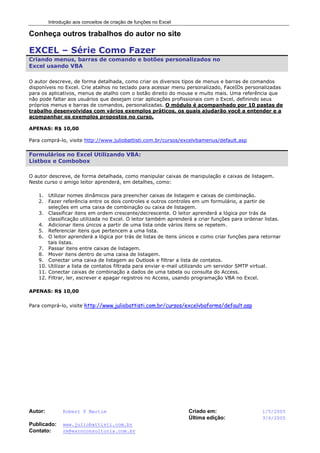 Introdução aos conceitos de criação de funções no Excel
Autor: Robert F Martim Criado em: 1/5/2005
Última edição: 3/6/2005
Publicado: www.juliobattisti.com.br
Contato: rm@earnconsultoria.com.br
Conheça outros trabalhos do autor no site
EXCEL – Série Como Fazer
Criando menus, barras de comando e botões personalizados no
Excel usando VBA
O autor descreve, de forma detalhada, como criar os diversos tipos de menus e barras de comandos
disponíveis no Excel. Crie atalhos no teclado para acessar menu personalizado, FaceIDs personalizadas
para os aplicativos, menus de atalho com o botão direito do mouse e muito mais. Uma referência que
não pode faltar aos usuários que desejam criar aplicações profissionais com o Excel, definindo seus
próprios menus e barras de comandos, personalizadas. O módulo é acompanhado por 10 pastas de
trabalho desenvolvidas com vários exemplos práticos, os quais ajudarão você a entender e a
acompanhar os exemplos propostos no curso.
APENAS: R$ 10,00
Para comprá-lo, visite http://www.juliobattisti.com.br/cursos/excelvbamenus/default.asp
Formulários no Excel Utilizando VBA:
Listbox e Combobox
O autor descreve, de forma detalhada, como manipular caixas de manipulação e caixas de listagem.
Neste curso o amigo leitor aprenderá, em detalhes, como:
1. Utilizar nomes dinâmicos para preencher caixas de listagem e caixas de combinação.
2. Fazer referência entre os dois controles e outros controles em um formulário, a partir de
seleções em uma caixa de combinação ou caixa de listagem.
3. Classificar itens em ordem crescente/decrescente. O leitor aprenderá a lógica por trás da
classificação utilizada no Excel. O leitor também aprenderá a criar funções para ordenar listas.
4. Adicionar itens únicos a partir de uma lista onde vários itens se repetem.
5. Referenciar itens que pertencem a uma lista.
6. O leitor aprenderá a lógica por trás de listas de itens únicos e como criar funções para retornar
tais listas.
7. Passar itens entre caixas de listagem.
8. Mover itens dentro de uma caixa de listagem.
9. Conectar uma caixa de listagem ao Outlook e filtrar a lista de contatos.
10. Utilizar a lista de contatos filtrada para enviar e-mail utilizando um servidor SMTP virtual.
11. Conectar caixas de combinação a dados de uma tabela ou consulta do Access.
12. Filtrar, ler, escrever e apagar registros no Access, usando programação VBA no Excel.
APENAS: R$ 10,00
Para comprá-lo, visite http://www.juliobattisti.com.br/cursos/excelvbaforms/default.asp
 