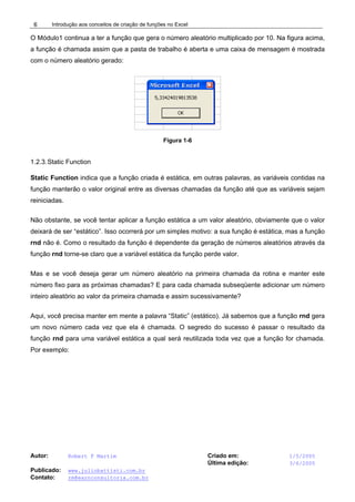 Introdução aos conceitos de criação de funções no Excel
Autor: Robert F Martim Criado em: 1/5/2005
Última edição: 3/6/2005
Publicado: www.juliobattisti.com.br
Contato: rm@earnconsultoria.com.br
6
O Módulo1 continua a ter a função que gera o número aleatório multiplicado por 10. Na figura acima,
a função é chamada assim que a pasta de trabalho é aberta e uma caixa de mensagem é mostrada
com o número aleatório gerado:
Figura 1-6
1.2.3.Static Function
Static Function indica que a função criada é estática, em outras palavras, as variáveis contidas na
função manterão o valor original entre as diversas chamadas da função até que as variáveis sejam
reiniciadas.
Não obstante, se você tentar aplicar a função estática a um valor aleatório, obviamente que o valor
deixará de ser “estático”. Isso ocorrerá por um simples motivo: a sua função é estática, mas a função
rnd não é. Como o resultado da função é dependente da geração de números aleatórios através da
função rnd torne-se claro que a variável estática da função perde valor.
Mas e se você deseja gerar um número aleatório na primeira chamada da rotina e manter este
número fixo para as próximas chamadas? E para cada chamada subseqüente adicionar um número
inteiro aleatório ao valor da primeira chamada e assim sucessivamente?
Aqui, você precisa manter em mente a palavra “Static” (estático). Já sabemos que a função rnd gera
um novo número cada vez que ela é chamada. O segredo do sucesso é passar o resultado da
função rnd para uma variável estática a qual será reutilizada toda vez que a função for chamada.
Por exemplo:
 