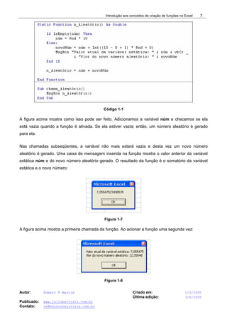 Introdução aos conceitos de criação de funções no Excel
Autor: Robert F Martim Criado em: 1/5/2005
Última edição: 3/6/2005
Publicado: www.juliobattisti.com.br
Contato: rm@earnconsultoria.com.br
7
Código 1-1
A figura acima mostra como isso pode ser feito. Adicionamos a variável núm e checamos se ela
está vazia quando a função é ativada. Se ela estiver vazia; então, um número aleatório é gerado
para ela.
Nas chamadas subseqüentes, a variável não mais estará vazia e desta vez um novo número
aleatório é gerado. Uma caixa de mensagem inserida na função mostra o valor anterior da variável
estática núm e do novo número aleatório gerado. O resultado da função é o somatório da variável
estática e o novo número:
Figura 1-7
A figura acima mostra a primeira chamada da função. Ao acionar a função uma segunda vez:
Figura 1-8
 