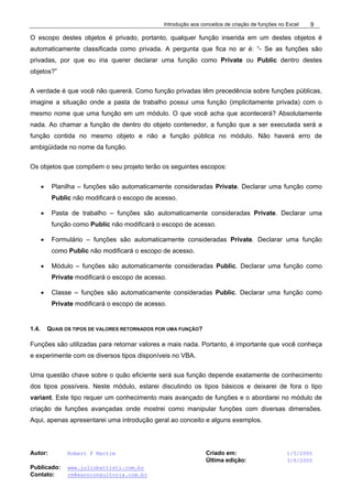 Introdução aos conceitos de criação de funções no Excel
Autor: Robert F Martim Criado em: 1/5/2005
Última edição: 3/6/2005
Publicado: www.juliobattisti.com.br
Contato: rm@earnconsultoria.com.br
9
O escopo destes objetos é privado, portanto, qualquer função inserida em um destes objetos é
automaticamente classificada como privada. A pergunta que fica no ar é: “- Se as funções são
privadas, por que eu iria querer declarar uma função como Private ou Public dentro destes
objetos?”
A verdade é que você não quererá. Como função privadas têm precedência sobre funções públicas,
imagine a situação onde a pasta de trabalho possui uma função (implicitamente privada) com o
mesmo nome que uma função em um módulo. O que você acha que acontecerá? Absolutamente
nada. Ao chamar a função de dentro do objeto contenedor, a função que a ser executada será a
função contida no mesmo objeto e não a função pública no módulo. Não haverá erro de
ambigüidade no nome da função.
Os objetos que compõem o seu projeto terão os seguintes escopos:
• Planilha – funções são automaticamente consideradas Private. Declarar uma função como
Public não modificará o escopo de acesso.
• Pasta de trabalho – funções são automaticamente consideradas Private. Declarar uma
função como Public não modificará o escopo de acesso.
• Formulário – funções são automaticamente consideradas Private. Declarar uma função
como Public não modificará o escopo de acesso.
• Módulo – funções são automaticamente consideradas Public. Declarar uma função como
Private modificará o escopo de acesso.
• Classe – funções são automaticamente consideradas Public. Declarar uma função como
Private modificará o escopo de acesso.
1.4. QUAIS OS TIPOS DE VALORES RETORNADOS POR UMA FUNÇÃO?
Funções são utilizadas para retornar valores e mais nada. Portanto, é importante que você conheça
e experimente com os diversos tipos disponíveis no VBA.
Uma questão chave sobre o quão eficiente será sua função depende exatamente de conhecimento
dos tipos possíveis. Neste módulo, estarei discutindo os tipos básicos e deixarei de fora o tipo
variant. Este tipo requer um conhecimento mais avançado de funções e o abordarei no módulo de
criação de funções avançadas onde mostrei como manipular funções com diversas dimensões.
Aqui, apenas apresentarei uma introdução geral ao conceito e alguns exemplos.
 