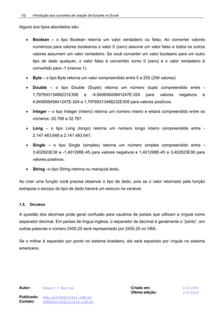 Introdução aos conceitos de criação de funções no Excel
Autor: Robert F Martim Criado em: 1/5/2005
Última edição: 3/6/2005
Publicado: www.juliobattisti.com.br
Contato: rm@earnconsultoria.com.br
10
Alguns dos tipos abordados são:
• Boolean – o tipo Boolean retorna um valor verdadeiro ou falso. Ao converter valores
numéricos para valores booleanos o valor 0 (zero) assume um valor falso e todos os outros
valores assumem um valor verdadeiro. Se você converter um valor booleano para um outro
tipo de dado qualquer, o valor falso é convertido como 0 (zero) e o valor verdadeiro é
convertido para -1 (menos 1).
• Byte – o tipo Byte retorna um valor compreendido entre 0 e 255 (256 valores)
• Double – o tipo Double (Duplo) retorna um número duplo compreendido entre -
1,79769313486231E308 a -4,94065645841247E-324 para valores negativos e
4,94065645841247E-324 a 1,79769313486232E308 para valores positivos.
• Integer – o tipo Integer (inteiro) retorna um número inteiro e estará compreendido entre os
números -32.768 a 32.767.
• Long – o tipo Long (longo) retorna um número longo inteiro compreendido entre -
2.147.483.648 a 2.147.483.647.
• Single – o tipo Single (simples) retorna um número simples compreendido entre -
3,402823E38 a -1,401298E-45 para valores negativos e 1,401298E-45 a 3,402823E38 para
valores positivos.
• String –o tipo String retorna ou manipula texto.
Ao criar uma função você precisa observar o tipo de dado, pois se o valor retornado pela função
extrapola o escopo do tipo de dado haverá um estouro na variável.
1.5. DECIMAIS
A questão dos decimais pode gerar confusão para usuários de países que utilizam a vírgula como
separador decimal. Em países de língua inglesa, o separador de decimal é geralmente o “ponto”, em
outras palavras o número 2450,25 será representado por 2450.25 no VBA.
Se o milhar é separado por ponto no sistema brasileiro, ele será separado por vírgula no sistema
americano.
 