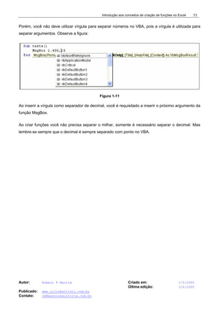 Introdução aos conceitos de criação de funções no Excel
Autor: Robert F Martim Criado em: 1/5/2005
Última edição: 3/6/2005
Publicado: www.juliobattisti.com.br
Contato: rm@earnconsultoria.com.br
11
Porém, você não deve utilizar vírgula para separar números no VBA, pois a vírgula é utilizada para
separar argumentos. Observe a figura:
Figura 1-11
Ao inserir a vírgula como separador de decimal, você é requisitado a inserir o próximo argumento da
função MsgBox.
Ao criar funções você não precisa separar o milhar, somente é necessário separar o decimal. Mas
lembre-se sempre que o decimal é sempre separado com ponto no VBA.
 