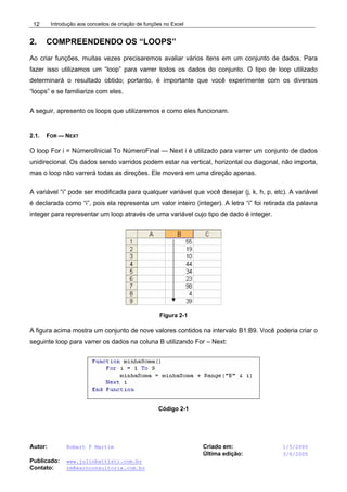 Introdução aos conceitos de criação de funções no Excel
Autor: Robert F Martim Criado em: 1/5/2005
Última edição: 3/6/2005
Publicado: www.juliobattisti.com.br
Contato: rm@earnconsultoria.com.br
12
2. COMPREENDENDO OS “LOOPS”
Ao criar funções, muitas vezes precisaremos avaliar vários itens em um conjunto de dados. Para
fazer isso utilizamos um “loop” para varrer todos os dados do conjunto. O tipo de loop utilizado
determinará o resultado obtido; portanto, é importante que você experimente com os diversos
“loops” e se familiarize com eles.
A seguir, apresento os loops que utilizaremos e como eles funcionam.
2.1. FOR — NEXT
O loop For i = NúmeroInicial To NúmeroFinal — Next i é utilizado para varrer um conjunto de dados
unidirecional. Os dados sendo varridos podem estar na vertical, horizontal ou diagonal, não importa,
mas o loop não varrerá todas as direções. Ele moverá em uma direção apenas.
A variável “i” pode ser modificada para qualquer variável que você desejar (j, k, h, p, etc). A variável
é declarada como “i”, pois ela representa um valor inteiro (integer). A letra “i” foi retirada da palavra
integer para representar um loop através de uma variável cujo tipo de dado é integer.
Figura 2-1
A figura acima mostra um conjunto de nove valores contidos na intervalo B1:B9. Você poderia criar o
seguinte loop para varrer os dados na coluna B utilizando For – Next:
Código 2-1
 