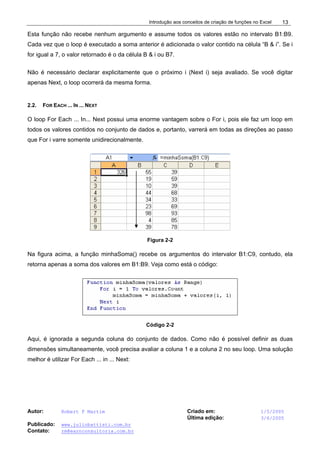 Introdução aos conceitos de criação de funções no Excel
Autor: Robert F Martim Criado em: 1/5/2005
Última edição: 3/6/2005
Publicado: www.juliobattisti.com.br
Contato: rm@earnconsultoria.com.br
13
Esta função não recebe nenhum argumento e assume todos os valores estão no intervalo B1:B9.
Cada vez que o loop é executado a soma anterior é adicionada o valor contido na célula “B & i”. Se i
for igual a 7, o valor retornado é o da célula B & i ou B7.
Não é necessário declarar explicitamente que o próximo i (Next i) seja avaliado. Se você digitar
apenas Next, o loop ocorrerá da mesma forma.
2.2. FOR EACH ... IN ... NEXT
O loop For Each ... In... Next possui uma enorme vantagem sobre o For i, pois ele faz um loop em
todos os valores contidos no conjunto de dados e, portanto, varrerá em todas as direções ao passo
que For i varre somente unidirecionalmente.
Figura 2-2
Na figura acima, a função minhaSoma() recebe os argumentos do intervalor B1:C9, contudo, ela
retorna apenas a soma dos valores em B1:B9. Veja como está o código:
Código 2-2
Aqui, é ignorada a segunda coluna do conjunto de dados. Como não é possível definir as duas
dimensões simultaneamente, você precisa avaliar a coluna 1 e a coluna 2 no seu loop. Uma solução
melhor é utilizar For Each ... in ... Next:
 