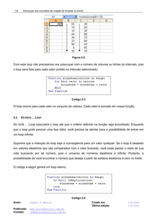 Introdução aos conceitos de criação de funções no Excel
Autor: Robert F Martim Criado em: 1/5/2005
Última edição: 3/6/2005
Publicado: www.juliobattisti.com.br
Contato: rm@earnconsultoria.com.br
14
Figura 2-3
Com este loop não precisamos nos preocupar com o número de colunas ou linhas do intervalo, pois
o loop sera feito para cada valor contido no intervalo selecionado:
Código 2-3
O loop ocorre para cada valor no conjunto de valores. Cada valor é somado em nossa função.
2.3. DO UNTIL ... LOOP
Do Until ... Loop executará o loop até que o critério definido na função seja encontrado. Enquanto
que o loop pode parecer uma boa idéia, você precisa se atentar para a possibilidade de entrar em
um loop infinito.
Suponha que a intenção do loop seja a convergência para um valor qualquer. Se o loop é baseado
em valores aleatórios que são comparados com o valor buscado, você pode passar o resto de sua
vida buscando por tal número, pois o universo de números aleatórios é infinito. Portanto, a
probabilidade de você encontrar o número que deseja a partir de sorteios aleatórios é zero no limite.
O código a seguir gerará um loop eterno:
Código 2-4
 