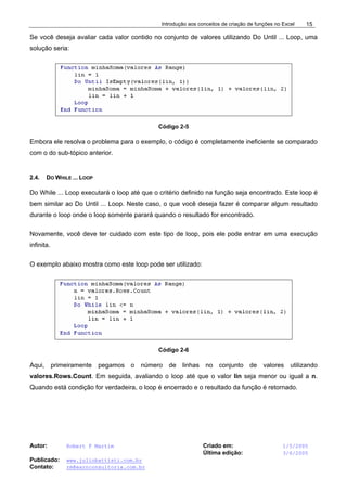 Introdução aos conceitos de criação de funções no Excel
Autor: Robert F Martim Criado em: 1/5/2005
Última edição: 3/6/2005
Publicado: www.juliobattisti.com.br
Contato: rm@earnconsultoria.com.br
15
Se você deseja avaliar cada valor contido no conjunto de valores utilizando Do Until ... Loop, uma
solução seria:
Código 2-5
Embora ele resolva o problema para o exemplo, o código é completamente ineficiente se comparado
com o do sub-tópico anterior.
2.4. DO WHILE ... LOOP
Do While ... Loop executará o loop até que o critério definido na função seja encontrado. Este loop é
bem similar ao Do Until ... Loop. Neste caso, o que você deseja fazer é comparar algum resultado
durante o loop onde o loop somente parará quando o resultado for encontrado.
Novamente, você deve ter cuidado com este tipo de loop, pois ele pode entrar em uma execução
infinita.
O exemplo abaixo mostra como este loop pode ser utilizado:
Código 2-6
Aqui, primeiramente pegamos o número de linhas no conjunto de valores utilizando
valores.Rows.Count. Em seguida, avaliando o loop até que o valor lin seja menor ou igual a n.
Quando está condição for verdadeira, o loop é encerrado e o resultado da função é retornado.
 