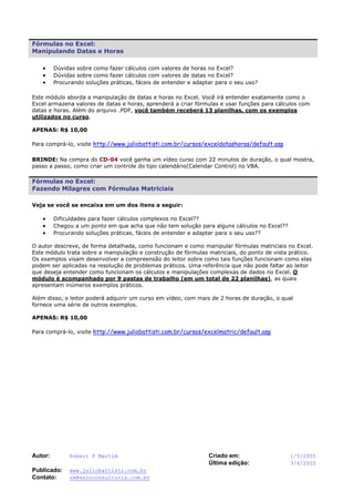 Autor: Robert F Martim Criado em: 1/5/2005
Última edição: 3/6/2005
Publicado: www.juliobattisti.com.br
Contato: rm@earnconsultoria.com.br
Fórmulas no Excel:
Manipulando Datas e Horas
• Dúvidas sobre como fazer cálculos com valores de horas no Excel?
• Dúvidas sobre como fazer cálculos com valores de datas no Excel?
• Procurando soluções práticas, fáceis de entender e adaptar para o seu uso?
Este módulo aborda a manipulação de datas e horas no Excel. Você irá entender exatamente como o
Excel armazena valores de datas e horas, aprenderá a criar fórmulas e usar funções para cálculos com
datas e horas. Além do arquivo .PDF, você também receberá 13 planilhas, com os exemplos
utilizados no curso.
APENAS: R$ 10,00
Para comprá-lo, visite http://www.juliobattisti.com.br/cursos/exceldatashoras/default.asp
BRINDE: Na compra do CD-04 você ganha um vídeo curso com 22 minutos de duração, o qual mostra,
passo a passo, como criar um controle do tipo calendário(Calendar Control) no VBA.
Fórmulas no Excel:
Fazendo Milagres com Fórmulas Matriciais
Veja se você se encaixa em um dos itens a seguir:
• Dificuldades para fazer cálculos complexos no Excel??
• Chegou a um ponto em que acha que não tem solução para alguns cálculos no Excel??
• Procurando soluções práticas, fáceis de entender e adaptar para o seu uso??
O autor descreve, de forma detalhada, como funcionam e como manipular fórmulas matriciais no Excel.
Este módulo trata sobre a manipulação e construção de fórmulas matriciais, do ponto de vista prático.
Os exemplos visam desenvolver a compreensão do leitor sobre como tais funções funcionam como elas
podem ser aplicadas na resolução de problemas práticos. Uma referência que não pode faltar ao leitor
que deseja entender como funcionam os cálculos e manipulações complexas de dados no Excel. O
módulo é acompanhado por 9 pastas de trabalho (em um total de 22 planilhas), as quais
apresentam inúmeros exemplos práticos.
Além disso, o leitor poderá adquirir um curso em vídeo, com mais de 2 horas de duração, o qual
fornece uma série de outros exemplos.
APENAS: R$ 10,00
Para comprá-lo, visite http://www.juliobattisti.com.br/cursos/excelmatric/default.asp
 