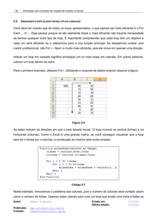 Introdução aos conceitos de criação de funções no Excel
Autor: Robert F Martim Criado em: 1/5/2005
Última edição: 3/6/2005
Publicado: www.juliobattisti.com.br
Contato: rm@earnconsultoria.com.br
16
2.5. ANINHANDO LOOPS (LOOPS EM MULTIPLAS CAMADAS)
Você deve ter notado que de todos os loops apresentados, o que parece ser mais eficiente é o For
Each ... In ... Digo parece porque se ele realmente fosse o mais eficiente não haveria necessidade
de termos qualquer outro tipo de loop. É importante compreender que cada loop tem um objetivo e
cada um será eficiente se o utilizarmos para a sua função principal. Se desejarmos avaliar uma
matriz unidirecional, não For i – Next i é muito mais eficiente, pois ele move em apenas uma direção.
Utilizar um loop em camada significa envelopar um ou mais loops em cascata. Em outras palavras,
colocar um loop dentro de outro.
Para o primeiro exemplo, utilizarei For i. Utilizando o conjunto de dados anterior observe a figura:
Figura 2-4
As setas indicam as direções em que o loop deverá mover. O loop moverá na vertical (linhas) e na
horizontal (colunas). Como o Excel é uma grande matriz, se você conseguir visualizar que o loop
será de n-linhas por n-colunas, a construção do mesmo será muito simples:
Código 2-7
Neste exemplo, removemos o problema das colunas, pois o número de colunas será contado assim
como o número de linhas. Usamos estes valores para criar um loop que avalia uma linha e todas as
 