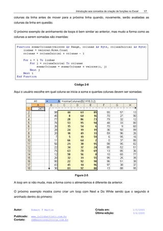 Introdução aos conceitos de criação de funções no Excel
Autor: Robert F Martim Criado em: 1/5/2005
Última edição: 3/6/2005
Publicado: www.juliobattisti.com.br
Contato: rm@earnconsultoria.com.br
17
colunas da linha antes de mover para a próxima linha quando, novamente, serão avaliadas as
colunas da linha em questão.
O próximo exemplo de aninhamento de loops é bem similar ao anterior, mas mudo a forma como as
colunas a serem somadas são inseridas:
Código 2-8
Aqui o usuário escolhe em qual coluna se inicia a soma e quantas colunas devem ser somadas:
Figura 2-5
A loop em si não muda, mas a forma como o alimentamos é diferente da anterior.
O próximo exemplo mostra como criar um loop com Next e Do While sendo que o segundo é
aninhado dentro do primeiro:
 