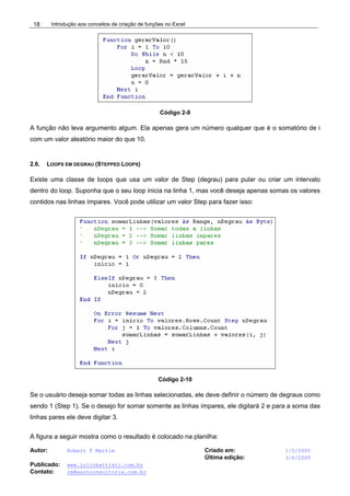 Introdução aos conceitos de criação de funções no Excel
Autor: Robert F Martim Criado em: 1/5/2005
Última edição: 3/6/2005
Publicado: www.juliobattisti.com.br
Contato: rm@earnconsultoria.com.br
18
Código 2-9
A função não leva argumento algum. Ela apenas gera um número qualquer que é o somatório de i
com um valor aleatório maior do que 10.
2.6. LOOPS EM DEGRAU (STEPPED LOOPS)
Existe uma classe de loops que usa um valor de Step (degrau) para pular ou criar um intervalo
dentro do loop. Suponha que o seu loop inicia na linha 1, mas você deseja apenas somas os valores
contidos nas linhas ímpares. Você pode utilizar um valor Step para fazer isso:
Código 2-10
Se o usuário deseja somar todas as linhas selecionadas, ele deve definir o número de degraus como
sendo 1 (Step 1). Se o desejo for somar somente as linhas ímpares, ele digitará 2 e para a soma das
linhas pares ele deve digitar 3.
A figura a seguir mostra como o resultado é colocado na planilha:
 