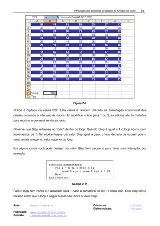 Introdução aos conceitos de criação de funções no Excel
Autor: Robert F Martim Criado em: 1/5/2005
Última edição: 3/6/2005
Publicado: www.juliobattisti.com.br
Contato: rm@earnconsultoria.com.br
19
Figura 2-6
O tipo é digitado na célula B22. Esta célula é também utilizada na formatação condicional das
células contendo o intervalo de dados. Ao modificar o tipo para 1 ou 3, as células são formatadas
para mostrar o que está sendo somado.
Observe que Step refere-se ao “pulo” dentro do loop. Quando Step é igual a 1 o loop ocorre com
incrementos de 1. Se você entrasse um valor Step igual a zero, o loop deixaria de ocorrer pois o
valor jamais chegar no valor superior do loop.
Em alguns casos você pode desejar um valor Step bem pequeno para fazer uma interação, por
exemplo:
Código 2-11
Fará o loop cem vezes e o resultado será 1 dado o somatório de 0,01 a cada loop. Este loop tem o
mesmo efeito que o loop a seguir o qual não utiliza o valor Step:
 