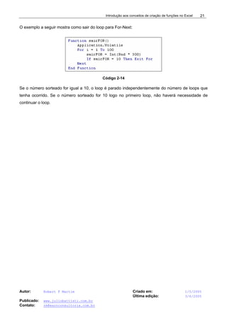 Introdução aos conceitos de criação de funções no Excel
Autor: Robert F Martim Criado em: 1/5/2005
Última edição: 3/6/2005
Publicado: www.juliobattisti.com.br
Contato: rm@earnconsultoria.com.br
21
O exemplo a seguir mostra como sair do loop para For-Next:
Código 2-14
Se o número sorteado for igual a 10, o loop é parado independentemente do número de loops que
tenha ocorrido. Se o número sorteado for 10 logo no primeiro loop, não haverá necessidade de
continuar o loop.
 