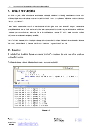 Introdução aos conceitos de criação de funções no Excel
Autor: Robert F Martim Criado em: 1/5/2005
Última edição: 3/6/2005
Publicado: www.juliobattisti.com.br
Contato: rm@earnconsultoria.com.br
22
3. DEBUG DE FUNÇÕES
Ao criar funções, você notará que a forma de debug é diferente do debug de uma sub-rotina. Isso
ocorre porque você não pode rodar a função utilizando F5 ou F8. A função somente rodará quando o
cálculo for chamado.
Desta forma precisamos utilizar as ferramentas de debug do VBA para avaliar a função. Um truque
que geralmente uso é criar a função como se fosse uma sub-rotina e após terminar os testes eu
converto para uma função. Além de dar a flexibilidade do uso de F5 e F8, você também poderá
utilizar as ferramentas de debug do VBA.
Para utilizar o método Print do objeto Debug você precisará da janela de verificação imediata aberta.
Para isso, vá até Exibir Æ Janela ‘Verificação imediata’ ou pressione CTRL+G.
3.1. DEBUG.PRINT
O método Print do objeto Debug serve para “imprimir” o resultado de uma variável na janela de
verificação imediata.
A utilização deste método é bastante simples e extremamente útil.
Figura 3-1
 
