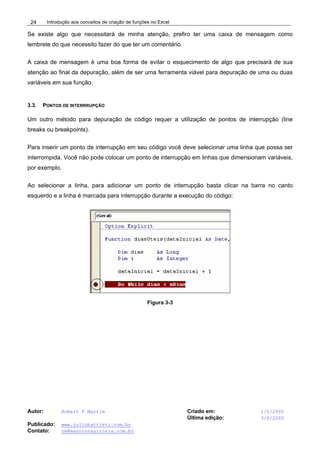 Introdução aos conceitos de criação de funções no Excel
Autor: Robert F Martim Criado em: 1/5/2005
Última edição: 3/6/2005
Publicado: www.juliobattisti.com.br
Contato: rm@earnconsultoria.com.br
24
Se existe algo que necessitará de minha atenção, prefiro ter uma caixa de mensagem como
lembrete do que necessito fazer do que ter um comentário.
A caixa de mensagem é uma boa forma de evitar o esquecimento de algo que precisará de sua
atenção ao final da depuração, além de ser uma ferramenta viável para depuração de uma ou duas
variáveis em sua função.
3.3. PONTOS DE INTERRRUPÇÃO
Um outro método para depuração de código requer a utilização de pontos de interrupção (line
breaks ou breakpoints).
Para inserir um ponto de interrupção em seu código você deve selecionar uma linha que possa ser
interrompida. Você não pode colocar um ponto de interrupção em linhas que dimensionam variáveis,
por exemplo.
Ao selecionar a linha, para adicionar um ponto de interrupção basta clicar na barra no canto
esquerdo e a linha é marcada para interrupção durante a execução do código:
Figura 3-3
 