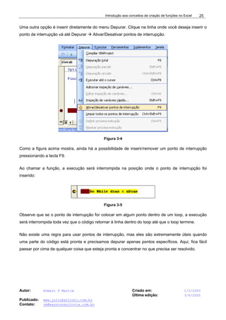 Introdução aos conceitos de criação de funções no Excel
Autor: Robert F Martim Criado em: 1/5/2005
Última edição: 3/6/2005
Publicado: www.juliobattisti.com.br
Contato: rm@earnconsultoria.com.br
25
Uma outra opção é inserir diretamente do menu Depurar. Clique na linha onde você deseja inserir o
ponto de interrupção vá até Depurar Æ Ativar/Desativar pontos de interrupção.
Figura 3-4
Como a figura acima mostra, ainda há a possibilidade de inserir/remover um ponto de interrupção
pressionando a tecla F9.
Ao chamar a função, a execução será interrompida na posição onde o ponto de interrupção foi
inserido:
Figura 3-5
Observe que se o ponto de interrupção for colocar em algum ponto dentro de um loop, a execução
será interrompida toda vez que o código retornar à linha dentro do loop até que o loop termine.
Não existe uma regra para usar pontos de interrupção, mas eles são extremamente úteis quando
uma parte do código está pronta e precisamos depurar apenas pontos específicos. Aqui, fica fácil
passar por cima de qualquer coisa que esteja pronta e concentrar no que precisa ser resolvido.
 