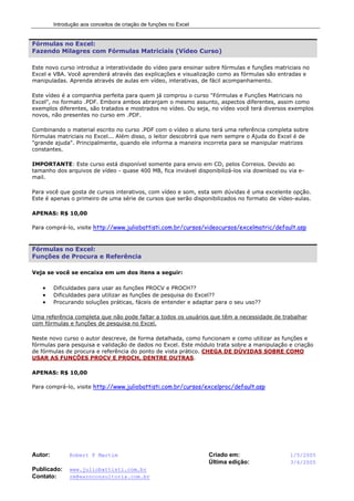 Introdução aos conceitos de criação de funções no Excel
Autor: Robert F Martim Criado em: 1/5/2005
Última edição: 3/6/2005
Publicado: www.juliobattisti.com.br
Contato: rm@earnconsultoria.com.br
Fórmulas no Excel:
Fazendo Milagres com Fórmulas Matriciais (Vídeo Curso)
Este novo curso introduz a interatividade do vídeo para ensinar sobre fórmulas e funções matriciais no
Excel e VBA. Você aprenderá através das explicações e visualização como as fórmulas são entradas e
manipuladas. Aprenda através de aulas em vídeo, interativas, de fácil acompanhamento.
Este vídeo é a companhia perfeita para quem já comprou o curso "Fórmulas e Funções Matriciais no
Excel", no formato .PDF. Embora ambos abranjam o mesmo assunto, aspectos diferentes, assim como
exemplos diferentes, são tratados e mostrados no vídeo. Ou seja, no vídeo você terá diversos exemplos
novos, não presentes no curso em .PDF.
Combinando o material escrito no curso .PDF com o vídeo o aluno terá uma referência completa sobre
fórmulas matriciais no Excel... Além disso, o leitor descobrirá que nem sempre o Ajuda do Excel é de
"grande ajuda". Principalmente, quando ele informa a maneira incorreta para se manipular matrizes
constantes.
IMPORTANTE: Este curso está disponível somente para envio em CD, pelos Correios. Devido ao
tamanho dos arquivos de vídeo - quase 400 MB, fica inviável disponibilizá-los via download ou via e-
mail.
Para você que gosta de cursos interativos, com vídeo e som, esta sem dúvidas é uma excelente opção.
Este é apenas o primeiro de uma série de cursos que serão disponibilizados no formato de vídeo-aulas.
APENAS: R$ 10,00
Para comprá-lo, visite http://www.juliobattisti.com.br/cursos/videocursos/excelmatric/default.asp
Fórmulas no Excel:
Funções de Procura e Referência
Veja se você se encaixa em um dos itens a seguir:
• Dificuldades para usar as funções PROCV e PROCH??
• Dificuldades para utilizar as funções de pesquisa do Excel??
• Procurando soluções práticas, fáceis de entender e adaptar para o seu uso??
Uma referência completa que não pode faltar a todos os usuários que têm a necessidade de trabalhar
com fórmulas e funções de pesquisa no Excel.
Neste novo curso o autor descreve, de forma detalhada, como funcionam e como utilizar as funções e
fórmulas para pesquisa e validação de dados no Excel. Este módulo trata sobre a manipulação e criação
de fórmulas de procura e referência do ponto de vista prático. CHEGA DE DÚVIDAS SOBRE COMO
USAR AS FUNÇÕES PROCV E PROCH, DENTRE OUTRAS.
APENAS: R$ 10,00
Para comprá-lo, visite http://www.juliobattisti.com.br/cursos/excelproc/default.asp
 