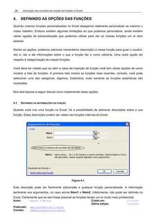 Introdução aos conceitos de criação de funções no Excel
Autor: Robert F Martim Criado em: 1/5/2005
Última edição: 3/6/2005
Publicado: www.juliobattisti.com.br
Contato: rm@earnconsultoria.com.br
26
4. DEFININDO AS OPÇÕES DAS FUNÇÕES
Quando criamos funções personalizadas no Excel desejamos realmente personalizar ao máximo o
nosso trabalho. Embora existam algumas limitações ao que podemos personalizar, ainda existem
várias opções de personalização que podemos utilizar para dar as nossas funções um ar bem
pessoal.
Dentre as opções, podemos adicionar comentários (descrição) a nossa função para guiar o usuário,
isto é, dar a ele informações sobre o que a função faz e como utilizá-la. Uma outra opção diz
respeito à categorização de nossas funções.
Você deve ter notado que ao abrir a caixa de inserção de função você tem várias opções de como
mostrar a lista de funções. A primeira lista mostra as funções mais recentes, contudo, você pode
selecionar uma das categorias, digamos, Estatística, onde somente as funções estatísticas são
mostradas.
Nos dois tópicos a seguir discuto como implementar estas opções.
4.1. DEFININDO AS INFORMAÇÕES DA FUNÇÃO
Quando você cria uma função no Excel, há a possibilidade de adicionar descrições sobre a sua
função. Estas descrições podem ser vistas nas funções internas do Excel:
Figura 4-1
Esta descrição pode ser facilmente adicionada a qualquer função personalizada. A informação
pertinente aos argumentos, no caso acima Núm1 e Núm2, infelizmente, não pode ser definida no
Excel. Certamente que se isso fosse possível as funções teriam um ar muito mais profissional.
 