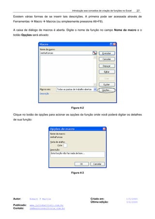 Introdução aos conceitos de criação de funções no Excel
Autor: Robert F Martim Criado em: 1/5/2005
Última edição: 3/6/2005
Publicado: www.juliobattisti.com.br
Contato: rm@earnconsultoria.com.br
27
Existem várias formas de se inserir tais descrições. A primeira pode ser acessada através de
Ferramentas Æ Macro Æ Macros (ou simplesmente pressione Alt+F8).
A caixa de diálogo de macros é aberta. Digite o nome da função no campo Nome da macro e o
botão Opções será ativado:
Figura 4-2
Clique no botão de opções para acionar as opções da função onde você poderá digitar os detalhes
de sua função:
Figura 4-3
 