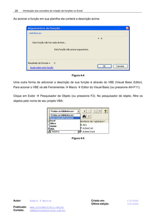 Introdução aos conceitos de criação de funções no Excel
Autor: Robert F Martim Criado em: 1/5/2005
Última edição: 3/6/2005
Publicado: www.juliobattisti.com.br
Contato: rm@earnconsultoria.com.br
28
Ao acionar a função em sua planilha ela conterá a descrição acima:
Figura 4-4
Uma outra forma de adicionar a descrição de sua função é através do VBE (Visual Basic Editor).
Para acionar o VBE vá até Ferramentas Æ Macro Æ Editor do Visual Basic (ou pressione Alt+F11).
Clique em Exibir Æ Pesquisador de Objeto (ou pressione F2). No pesquisador de objeto, filtre os
objetos pelo nome de seu projeto VBA:
Figura 4-5
 