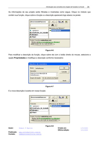 Introdução aos conceitos de criação de funções no Excel
Autor: Robert F Martim Criado em: 1/5/2005
Última edição: 3/6/2005
Publicado: www.juliobattisti.com.br
Contato: rm@earnconsultoria.com.br
29
As informações de seu projeto serão filtradas e mostradas como segue. Clique no módulo que
contém sua função, clique sobre a função e a descrição aparecerá logo abaixo na janela:
Figura 4-6
Para modificar a descrição da função, clique sobre ela com o botão direito do mouse, selecione a
opção Propriedades e modifique a descrição conforme necessário:
Figura 4-7
E a nova descrição é aceita em nossa função:
Figura 4-8
 